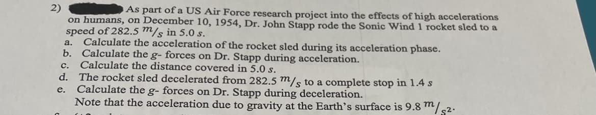 2)
on humans, on December 10, 1954, Dr. John Stapp rode the Sonic Wind 1 rocket sled to a
speed of 282.5 m/s in 5.0 s.
Calculate the acceleration of the rocket sled during its acceleration phase.
b. Calculate the g- forces on Dr. Stapp during acceleration.
c. Calculate the distance covered in 5.0 s.
d. The rocket sled decelerated from 282.5 m/s to a complete stop in 1.4 s
Calculate the g- forces on Dr. Stapp during deceleration.
Note that the acceleration due to gravity at the Earth's surface is 9.8 m/s2.
As part of a US Air Force research project into the effects of high accelerations
а.
е.
