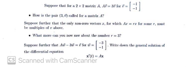Suppose that for a 2 x 2 matrix A, AF = 37 for i =
• HHow is the pair (3, ) called for a matrix A?
Suppose further that the only non-zero vectors r, for which Ar rz for some r, must
be multiples of r above.
• What more can you now saw about the number r = 3?
Suppose further that Aui-3u for ti =|
-3
. Write down the general solution of
the differential equation
x'(1) = Ax
CS Scanned with CamScanner
