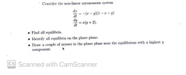 Consider the non-linear autonomous system
dr
-(r-)(1--y)
dt
dy
z(y + 2).
%3!
dt
Find all equilibria.
• Identify all equilibria on the phase plane.
• Draw a couple of arrows in the phase plane near the equilibrium with a highest y
component.
CS Scanned with CamScanner
