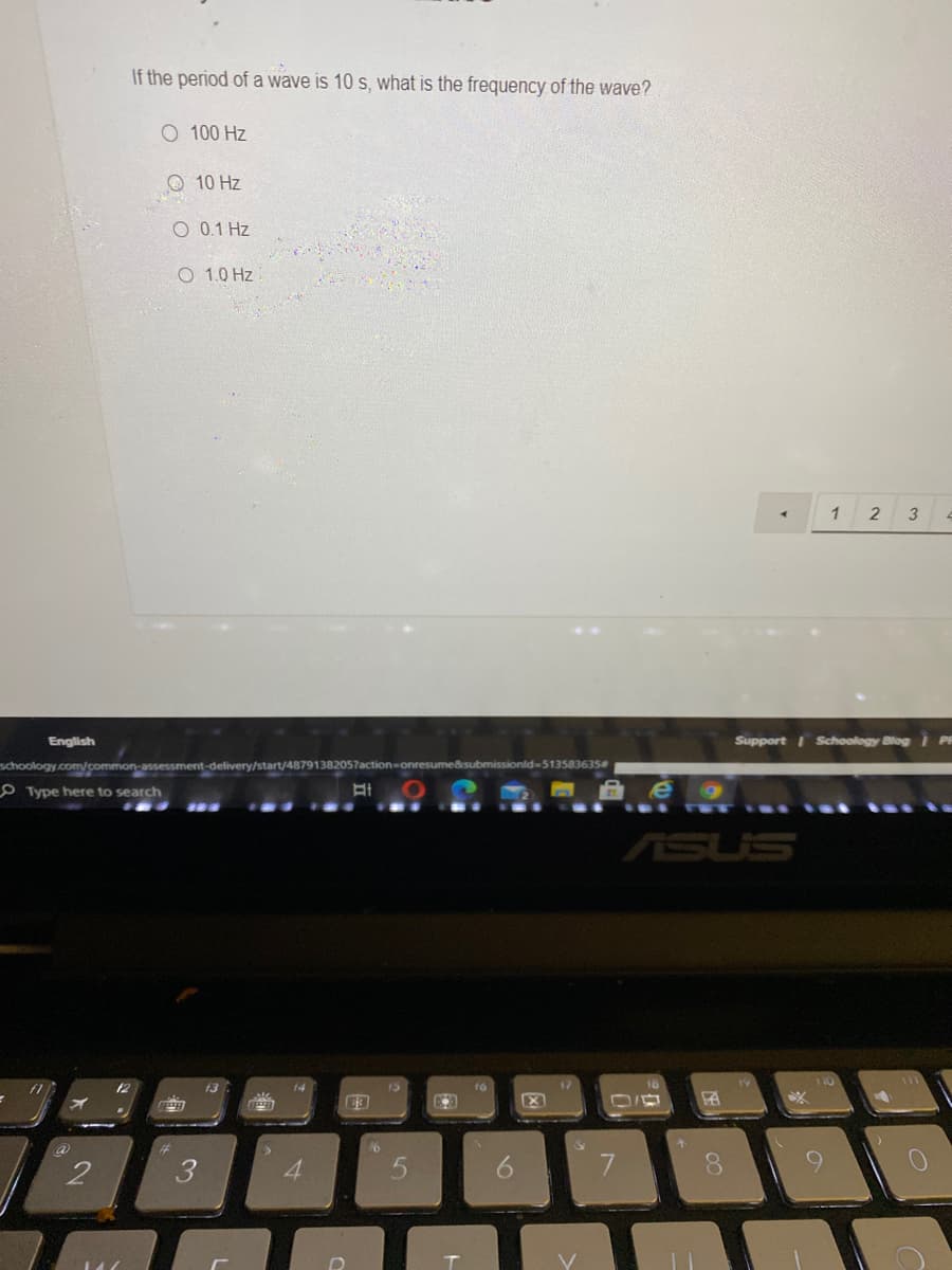 If the period of a wave is 10 s, what is the frequency of the wave?
O 100 Hz
O 10 Hz
O 0.1 Hz
O 1.0 Hz
1
2
English
Support I Schoology Blog | PA
schoology.com/common-assessment-delivery/start/48791382057action
bmissionld-513583635
O Type here to search
ASUS
12
14
15
a
%23
4.

