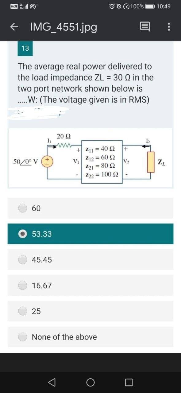 VOLTE ll O
ON0100%
10:49
+ IMG_4551.jpg
13
The average real power delivered to
the load impedance ZL = 30 Q in the
two port network shown below is
.W: (The voltage given is in RMS)
20 Ω
I2
+ Z11 = 40 2
Z12 = 60 Q
+
50/0° V
V2
V1
Z21 = 80 2
Z22 = 100 2
ZL
60
O 53.33
45.45
16.67
25
None of the above
