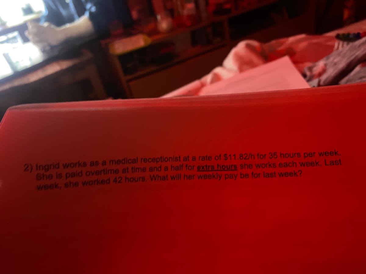 2) Ingrid works as a medical receptionist at a rate of $11.82/h for 35 hours per week.
She is paild overtime at time and a half for extra hours she works each week. Last
week, she worked 42 hours. What will her weekly pay be for last week?
