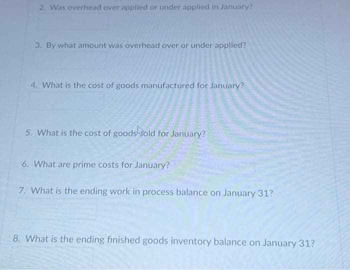 2. Was overhead over applied or under applied in January?
3. By what amount was overhead over or under applied?
4. What is the cost of goods manufactured for January?
5. What is the cost of goods sold for January?
6. What are prime costs for January?
7. What is the ending work in process balance on January 31?
8. What is the ending finished goods inventory balance on January 31?