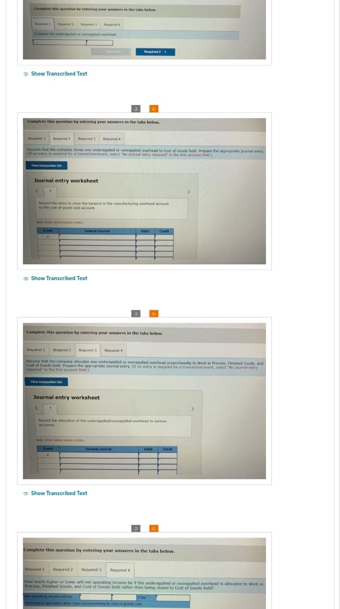 Complete this question by entering your answers in the tabs below.
Required 1 Required 2
Required 4
Compute the underapplied or overapplied overhead.
Show Transcribed Text
Required 3
Complete this question by entering your answers in the tabs below.
View transaction list
Required 1 Required 2
Assume that the company closes any underapplied or overapplied overhead to Cost of Goods Sold. Prepare the appropriate Journal entry.
(If no entry is required for a transaction/event, select "No journal entry required" in the first account field.)
Journal entry worksheet
<
Required 3 Required 4
Record the entry to close the balance in the manufacturing overhead account
to the cost of goods sold account.
Note: Friter debits before credits
Event
Show Transcribed Text
View transaction list
General Journal
Complete this question by entering your answers in the tabs below.
Required 1 Required 2 Required 3 Required 4
Assume that the company allocates any underapplied or overapplied overhead proportionally to Work in Process, Finished Goods, and
Cost of Goods Sold. Prepare the appropriate journal entry. (If no entry is required for a transaction/event, select "No journal entry
required in the first account field.)
Journal entry worksheet
Note: Enter debts before credits.
Event
Required 1
Required 2 >
Record the allocation of the underapplied/overapplied overhead to various
accounts
General Journal
Show Transcribed Text
Debit Credit
Required 2 Required 3
Required 4
Complete this question by entering your answers in the tabs below.
Debit Credit
Not operating income will be
overhead is allocated rather than closed entirely to cost of goods sold.
c
How much higher or lower will net operating income be if the underapplied or overapplied overhead is allocated to Work in
Process, Finished Goods, and Cost of Goods Sold rather than being closed to Cost of Goods Sold?
the