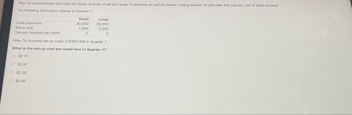 Hike Co manufactures and sells two types of tents, small and large. It operates an activity-based costing system to calculate the cost per unit of each product.
The following information relates to Quarter 1:
Small
80,000
1,600
2
O $2.50
O $3.00
Large
60,000
2,000
3
Units produced
Batch size
Set-ups required per batch
Hike Co incurred set-up costs of $380,000 in Quarter 1.
What is the set-up cost per small tent in Quarter 1?
O $2.71
O $2.97