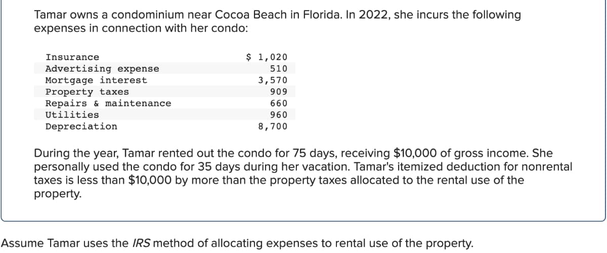 Tamar owns a condominium near Cocoa Beach in Florida. In 2022, she incurs the following
expenses in connection with her condo:
Insurance
Advertising expense
Mortgage interest
Property taxes
Repairs & maintenance
Utilities
Depreciation
$ 1,020
510
3,570
909
660
960
8,700
During the year, Tamar rented out the condo for 75 days, receiving $10,000 of gross income. She
personally used the condo for 35 days during her vacation. Tamar's itemized deduction for nonrental
taxes is less than $10,000 by more than the property taxes allocated to the rental use of the
property.
Assume Tamar uses the IRS method of allocating expenses to rental use of the property.
