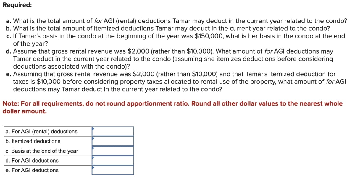 Required:
a. What is the total amount of for AGI (rental) deductions Tamar may deduct in the current year related to the condo?
b. What is the total amount of itemized deductions Tamar may deduct in the current year related to the condo?
c. If Tamar's basis in the condo at the beginning of the year was $150,000, what is her basis in the condo at the end
of the year?
d. Assume that gross rental revenue was $2,000 (rather than $10,000). What amount of for AGI deductions may
Tamar deduct in the current year related to the condo (assuming she itemizes deductions before considering
deductions associated with the condo)?
e. Assuming that gross rental revenue was $2,000 (rather than $10,000) and that Tamar's itemized deduction for
taxes is $10,000 before considering property taxes allocated to rental use of the property, what amount of for AGI
deductions may Tamar deduct in the current year related to the condo?
Note: For all requirements, do not round apportionment ratio. Round all other dollar values to the nearest whole
dollar amount.
a. For AGI (rental) deductions
b. Itemized deductions
c. Basis at the end of the year
d. For AGI deductions
e. For AGI deductions