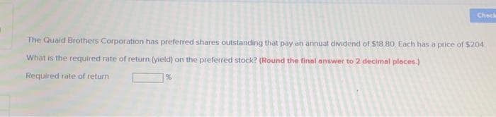 Check
The Quaid Brothers Corporation has preferred shares outstanding that pay an annual dividend of $18.80, Each has a price of $204
What is the required rate of return (yield) on the preferred stock? (Round the final answer to 2 decimal places.)
Required rate of return
%