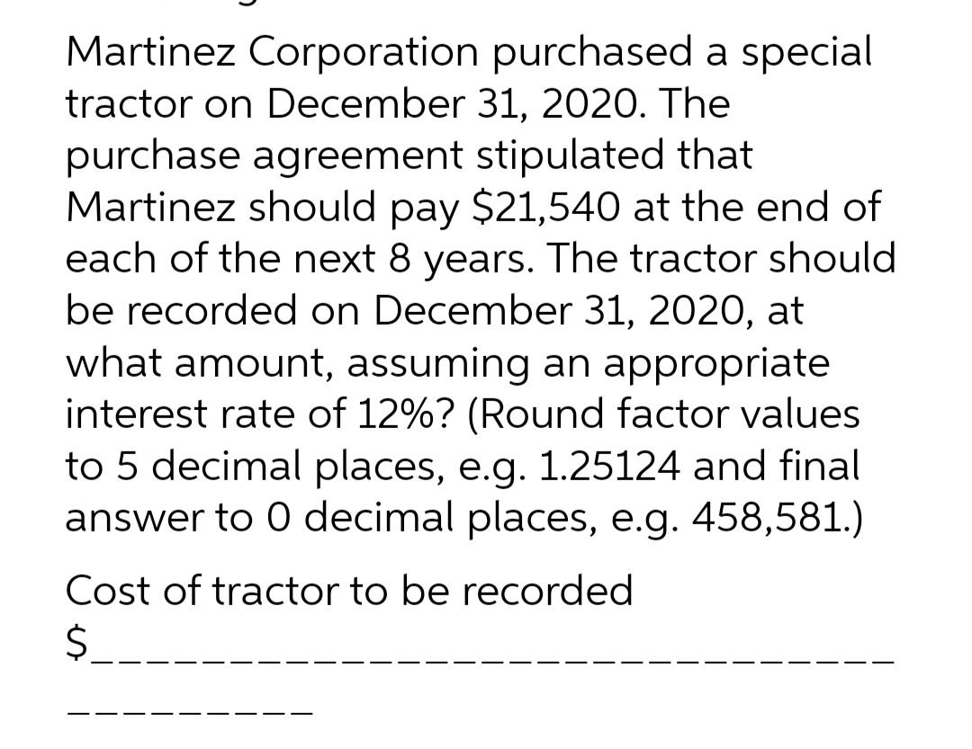 Martinez Corporation
tractor on December
purchased a special
31, 2020. The
stipulated that
purchase agreement
Martinez should pay $21,540 at the end of
each of the next 8 years. The tractor should
be recorded on December 31, 2020, at
what amount, assuming an appropriate
interest rate of 12%? (Round factor values
to 5 decimal places, e.g. 1.25124 and final
answer to 0 decimal places, e.g. 458,581.)
Cost of tractor to be recorded
$