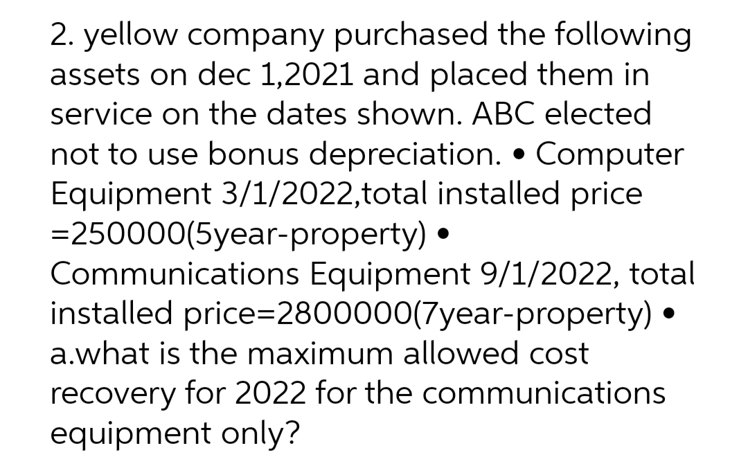 2. yellow company purchased the following
assets on dec 1,2021 and placed them in
service on the dates shown. ABC elected
not to use bonus depreciation. • Computer
Equipment 3/1/2022,total installed price
= 250000(5year-property) •
Communications Equipment 9/1/2022, total
installed price=2800000(7year-property) •
a.what is the maximum allowed cost
recovery for 2022 for the communications
equipment only?
