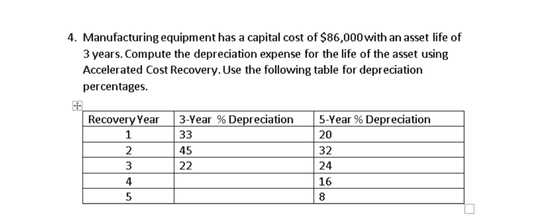 4. Manufacturing equipment has a capital cost of $86,000 with an asset life of
3 years. Compute the depreciation expense for the life of the asset using
Accelerated Cost Recovery. Use the following table for depreciation
percentages.
Recovery Year
1
2
3
4
5
3-Year % Depreciation
33
45
22
5-Year % Depreciation
20
32
24
16
8