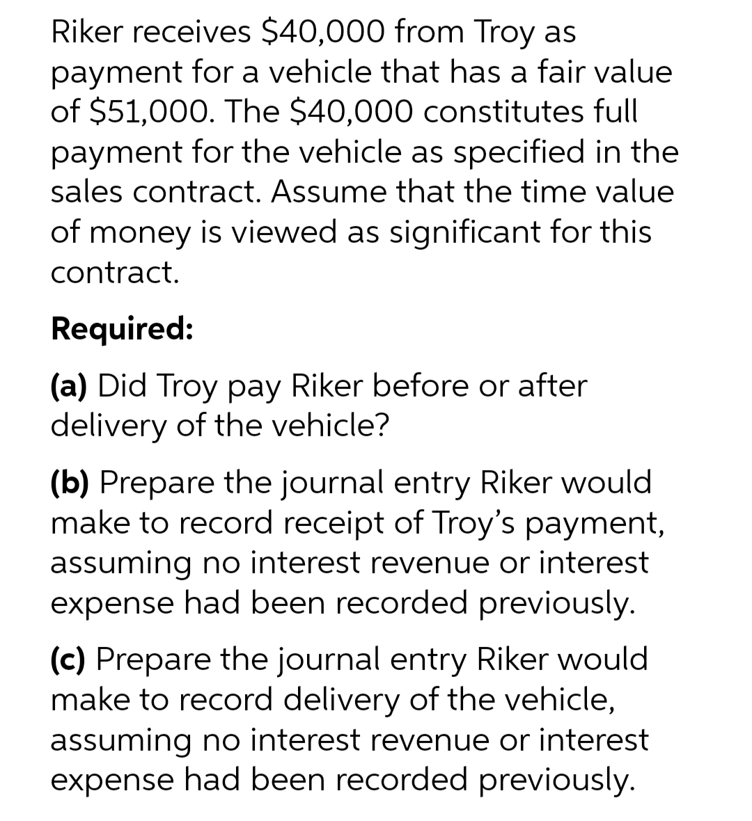 Riker receives $40,000 from Troy as
payment for a vehicle that has a fair value
of $51,000. The $40,000 constitutes full
payment for the vehicle as specified in the
sales contract. Assume that the time value
of money is viewed as significant for this
contract.
Required:
(a) Did Troy pay Riker before or after
delivery of the vehicle?
(b) Prepare the journal entry Riker would
make to record receipt of Troy's payment,
assuming no interest revenue or interest
expense had been recorded previously.
(c) Prepare the journal entry Riker would
make to record delivery of the vehicle,
assuming no interest revenue or interest
expense had been recorded previously.