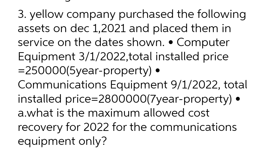 3. yellow company purchased the following
assets on dec 1,2021 and placed them in
service on the dates shown. • Computer
Equipment 3/1/2022, total installed price
= 250000(5year-property)
Communications Equipment 9/1/2022, total
installed price=2800000(7year-property) •
a.what is the maximum allowed cost
recovery for 2022 for the communications
equipment only?