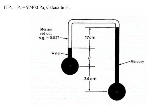 If Pb – Pa = 97400 Pa, Calcualte H.
%3D
Meriam
red oil.
s.g. = 0.827.
17cm
Water-
Mercury
34 cm
