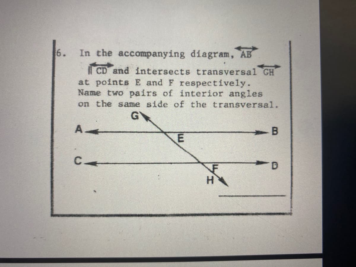 6.
In the accompanying diagram, AB
i CD and intersects transversal GH
at points E and F respectively.
Name two pairs of interior angles
on the same side of the transversal.
A
H
