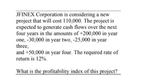 JFINEX Corporation is considering a new
project that will cost 110,000. The project is
expected to generate cash flows over the next
four years in the amounts of +200,000 in year
one, -30,000 in year two, -25,000 in year
three,
and +50,000 in year four. The required rate of
return is 12%.
What is the profitability index of this project?
