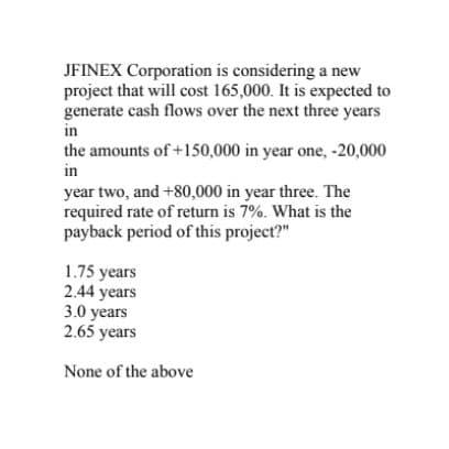 JFINEX Corporation is considering a new
project that will cost 165,000. It is expected to
generate cash flows over the next three years
in
the amounts of +150,000 in year one, -20,000
in
year two, and +80,000 in year three. The
required rate of return is 7%. What is the
payback period of this project?"
1.75 years
2.44 years
3.0 years
2.65 years
None of the above

