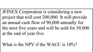 JFINEX Corporation is considering a new
project that will cost 200,000. It will provide
an annual cash flow of 90,000 annually for
the next five years and will be sold for 50,000
at the end of year five.
What is the NPV if the WACC is 10%?
