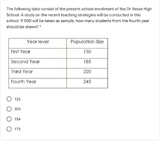 The following data consist of the present school enrollment of the Dr Vesse High
School. A study on the recent teaching strategies will be conducted in this
school. If 500 will be taken as sample, how many students from the fourth year
should be drawn? *
Year level
Population Size
First Year
150
Second Year
185
Third Year
220
Fourth Year
245
123
203
154
O 173
