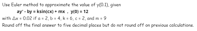 Use Euler method to approximate the value of y(0.1), given
ay' - by = ksin(cx) + mx , y(0) = 12
with Ax = 0.02 if a = 2, b = 4, k = 6, c = 2, and m = 9
Round off the final answer to five decimal places but do not round off on previous calculations.

