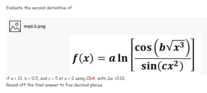 Evaluate the second derivative of
mq4.5.png
cos ( bvx³
f(x) = a ln
sin(cx²)
if a = 21, b = 0.5, and c = 5 at x = 2 using CDA with Ax =0.01.
Round off the final answer to five decimal places.
%3D
