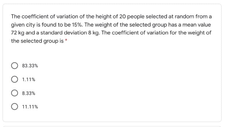 The coefficient of variation of the height of 20 people selected at random from a
given city is found to be 15%. The weight of the selected group has a mean value
72 kg and a standard deviation 8 kg. The coefficient of variation for the weight of
the selected group is *
83.33%
O 1.11%
O 8.33%
O 11.11%
