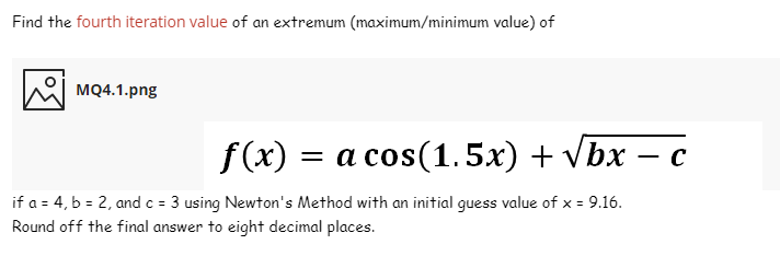 Find the fourth iteration value of an extremum (maximum/minimum value) of
MQ4.1.png
f(x)
= a cos(1.5x) + vbx – c
-
if a = 4, b = 2, and c = 3 using Newton's Method with an initial guess value of x = 9.16.
Round off the final answer to eight decimal places.
%3=
