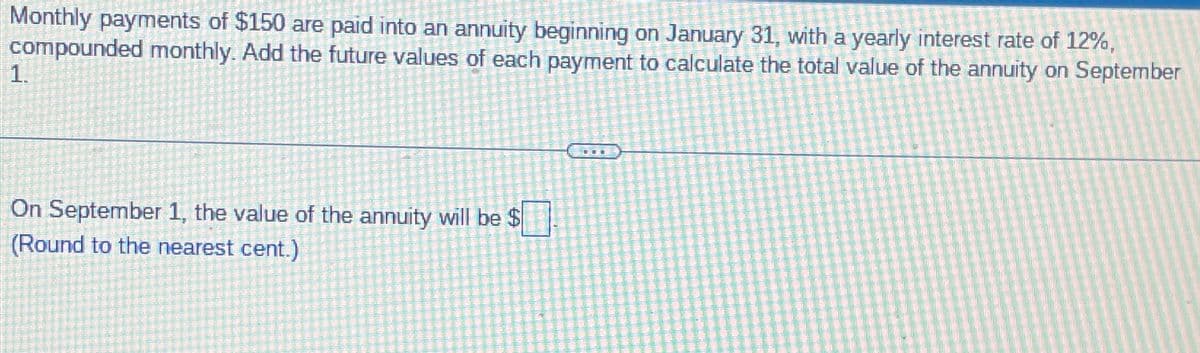 Monthly payments of $150 are paid into an annuity beginning on January 31, with a yearly interest rate of 12%,
compounded monthly. Add the future values of each payment to calculate the total value of the annuity on September
1.
On September 1, the value of the annuity will be $
(Round to the nearest cent.)