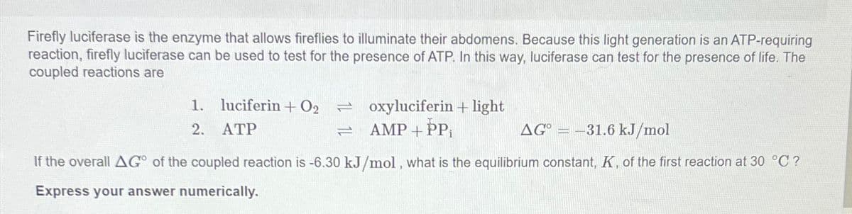 Firefly luciferase is the enzyme that allows fireflies to illuminate their abdomens. Because this light generation is an ATP-requiring
reaction, firefly luciferase can be used to test for the presence of ATP. In this way, luciferase can test for the presence of life. The
coupled reactions are
1. luciferin+ O2 =oxyluciferin + light
2.
ATP
AMP+PP
AG=-31.6 kJ/mol
If the overall AG° of the coupled reaction is -6.30 kJ/mol, what is the equilibrium constant, K, of the first reaction at 30 °C?
Express your answer numerically.