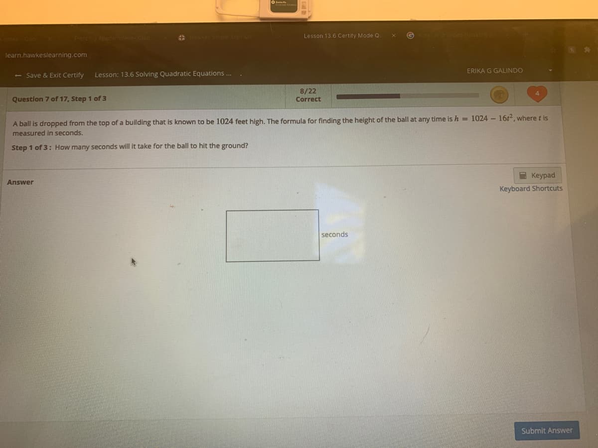 Question 7 of 17, Step 1 of 3
Correct
A ball is dropped from the top of a building that is known to be 1024 feet high. The formula for finding the height of the ball at any time is h = 1024 - 16r2, where t is
measured in seconds.
Step 1 of 3: How many seconds will it take for the ball to hit the ground?
E Keypad
nswer
Keyboard Shortcut
seconds
