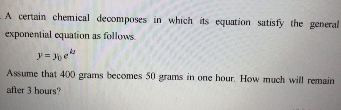 A certain chemical decomposes in which its equation satisfy the general
exponential equation as follows.
y= Yo ekt
Assume that 400 grams becomes 50 grams in one hour. How much will remain
after 3 hours?
