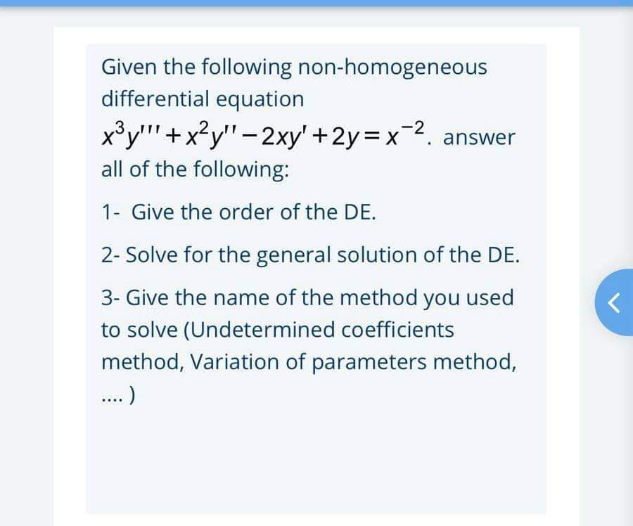 Given the following non-homogeneous
differential equation
x³y""+x?y"-2xy' +2y=x2. answer
all of the following:
1- Give the order of the DE.
2- Solve for the general solution of the DE.
3- Give the name of the method you used
to solve (Undetermined coefficients
method, Variation of parameters method,
..)

