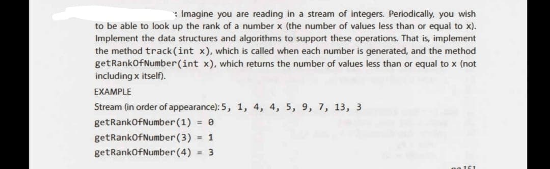 : Imagine you are reading in a stream of integers. Periodically, you wish
to be able to look up the rank of a number x (the number of values less than or equal to x).
Implement the data structures and algorithms to support these operations. That is, implement
the method track(int x), which is called when each number is generated, and the method
getRankOfNumber(int x), which returns the number of values less than or equal to x (not
including x itself).
EXAMPLE
Stream (in order of appearance): 5, 1, 4, 4, 5, 9, 7, 13, 3
getRank Of Number (1) = 0
getRankOf Number (3) = 1
getRankOfNumber (4) = 3