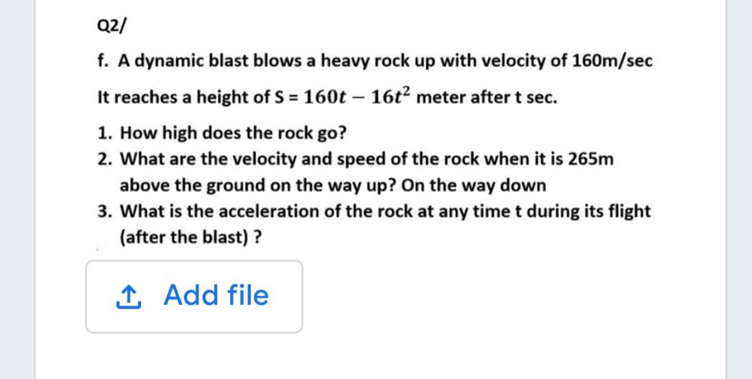 Q2/
f. A dynamic blast blows a heavy rock up with velocity of 160m/sec
It reaches a height of S = 160t – 16t² meter after t sec.
1. How high does the rock go?
2. What are the velocity and speed of the rock when it is 265m
above the ground on the way up? On the way down
3. What is the acceleration of the rock at any time t during its flight
(after the blast) ?
1 Add file
