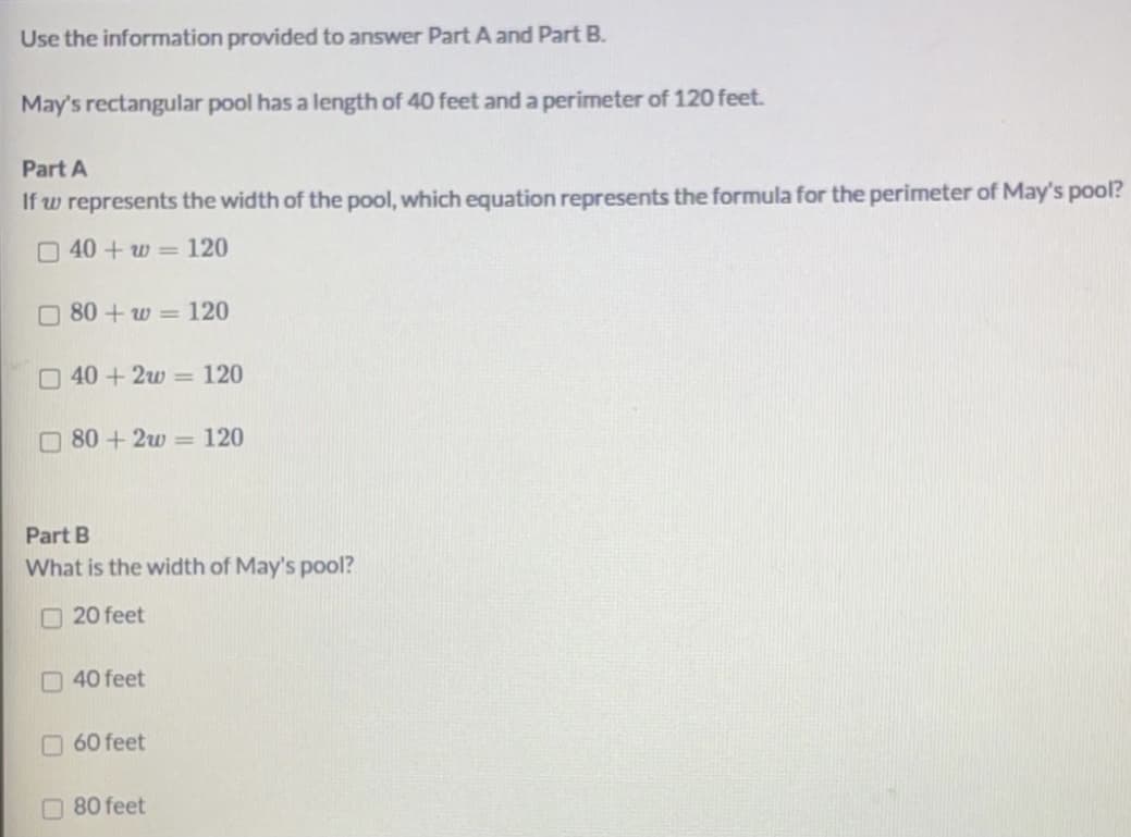 Use the information provided to answer Part A and Part B.
May's rectangular pool has a length of 40 feet and a perimeter of 120 feet.
Part A
If w represents the width of the pool, which equation represents the formula for the perimeter of May's pool?
040+w = 120
O 80 + w = 120
040+2w = 120
O 80 + 2w = 120
Part B
What is the width of May's pool?
O 20 feet
O 40 feet
60 feet
O80 feet
