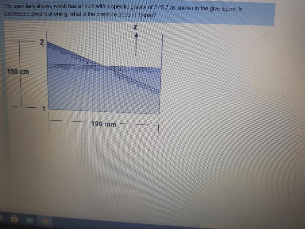 The open tank shown, which has a liquid with a specific gravity of S=5.7 as shown in the give figure, is
accelerated upward at one g. what is the pressure at point 1(kpa)?
2
150 cm
190 mm
