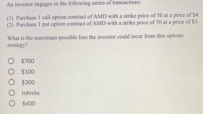 An investor engages in the following series of transactions:
(1) Purchase 1 call option contract of AMD with a strike price of 50 at a price of $4.
(2) Purchase 1 put option contract of AMD with a strike price of 50 at a price of $3.
What is the maximum possible loss the investor could incur from this options
strategy?
O $700
O $100
O $300
O Infinite
O $400
