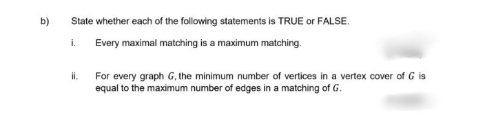 b)
State whether each of the following statements is TRUE or FALSE.
i.
Every maximal matching is a maximum matching.
ii.
For every graph G, the minimum number of vertices in a vertex cover of G is
equal to the maximum number of edges in a matching of G.

