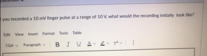 you recorded a 10 mV finger pulse at a range of 10 V, what would the recording initially look like?
Edit View Insert Format Tools Table
Paragraph v
BIUA e Tv
12pt v
