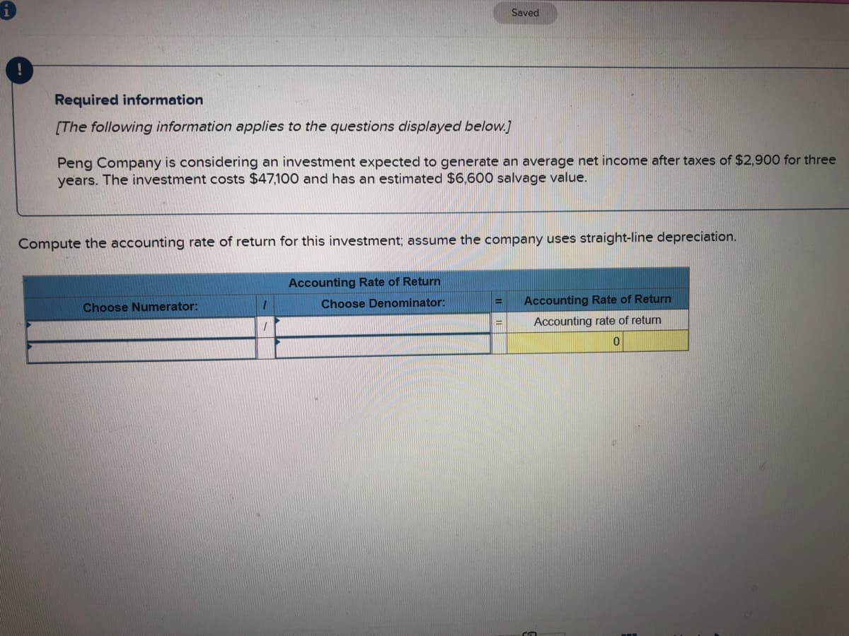 Saved
Required information
[The following information applies to the questions displayed below.]
Peng Company is considering an investment expected to generate an average net income after taxes of $2,900 for three
years. The investment costs $47,100 and has an estimated $6,600 salvage value.
Compute the accounting rate of return for this investment; assume the company uses straight-line depreciation.
Accounting Rate of Return
Choose Denominator:
Accounting Rate of Return
%3D
Choose Numerator:
Accounting rate of return
