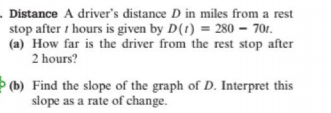 . Distance A driver's distance D in miles from a rest
stop after t hours is given by D(1) = 280 – 70r.
(a) How far is the driver from the rest stop after
2 hours?
(b) Find the slope of the graph of D. Interpret this
slope as a rate of change.
