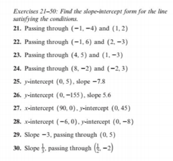 Exercises 21-50: Find the slope-intercept form for the line
satisfying the conditions.
21. Passing through (-1, –4) and (1, 2)
22. Passing through (-1, 6) and (2, –3)
23. Passing through (4, 5) and (1, –3)
24. Passing through (8, –2) and (-2, 3)
25. y-intercept (0, 5), slope –7.8
26. y-intercept (0, -155), slope 5.6
27. x-intercept (90, 0). y-intercept (0, 45)
28. x-intercept (-6, 0), y-intercept (0, -8)
29. Slope -3, passing through (0, 5)
30. Slope , passing through (. -2)
