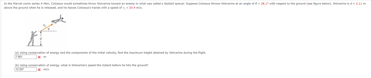 In the Marvel comic series X-Men, Colossus would sometimes throw Wolverine toward an enemy in what was called a fastball special. Suppose Colossus throws Wolverine at an angle of 8 = 28.1° with respect to the ground (see figure below). Wolverine is d = 2.11 m
above the ground when he is released, and he leaves Colossus's hands with a speed of v, = 20.4 m/s.
d
(a) Using conservation of energy and the components of the initial velocity, find the maximum height attained by Wolverine during the flight.
7.981
X m
(b) Using conservation of energy, what is Wolverine's speed the instant before he hits the ground?
12.507
x m/s
