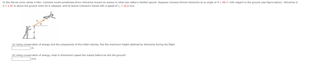 In the Marvel comic series X-Men, Colossus would sometimes throw Wolverine toward an enemy in what was called a fastball special. Suppose Colossus throws Wolverine at an angle of e = 28.1° with respect to the ground (see figure below). Wolverine is
d = 2.20 m above the ground when he is released, and he leaves Colossus's hands with a speed of v. = 22.6 m/s.
(a) Using conservation of energy and the components of the initial velocity, find the maximum height attained by Wolverine during the flight.
(b) Using conservation of energy, what is Wolverine's speed the instant before he hits the ground?
| m/s
