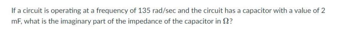 If a circuit is operating at a frequency of 135 rad/sec and the circuit has a capacitor with a value of 2
mF, what is the imaginary part of the impedance of the capacitor in 2?
