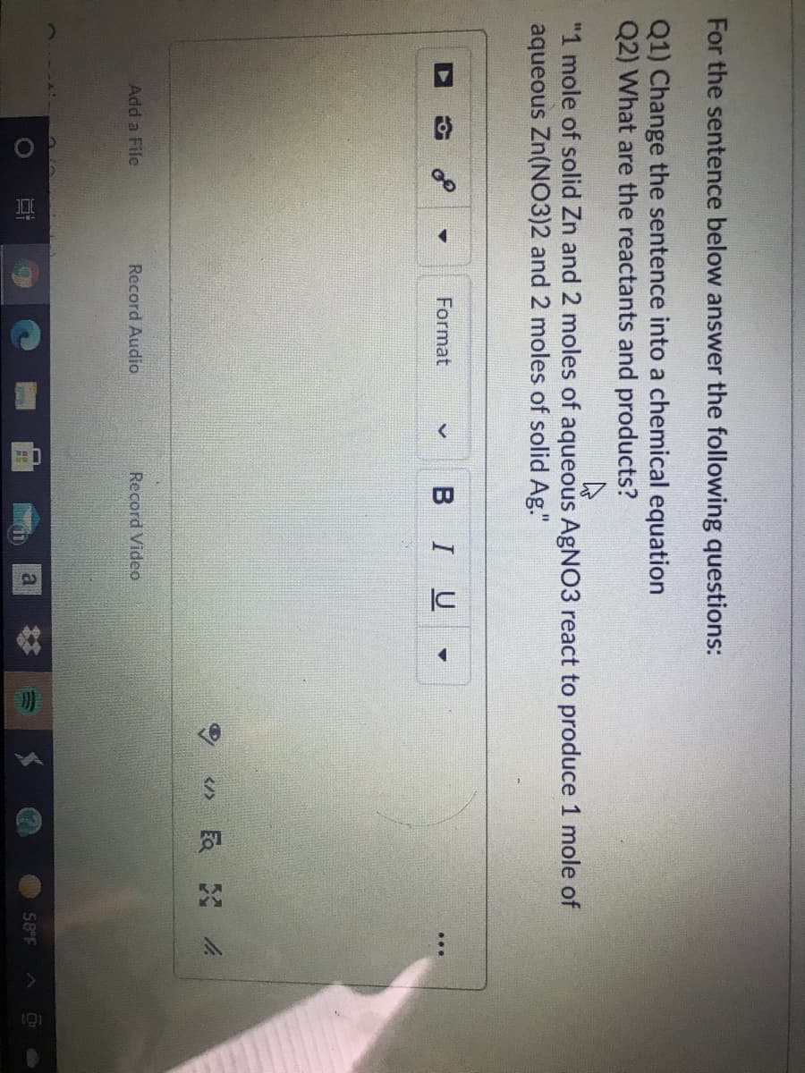 For the sentence below answer the following questions:
Q1) Change the sentence into a chemical equation
Q2) What are the reactants and products?
"1 mole of solid Zn and 2 moles of aqueous AGNO3 react to produce 1 mole of
aqueous Zn(NO3)2 and 2 moles of solid Ag."
Format
BIU
Add a File
Record Audio.
Record Video
58 F
