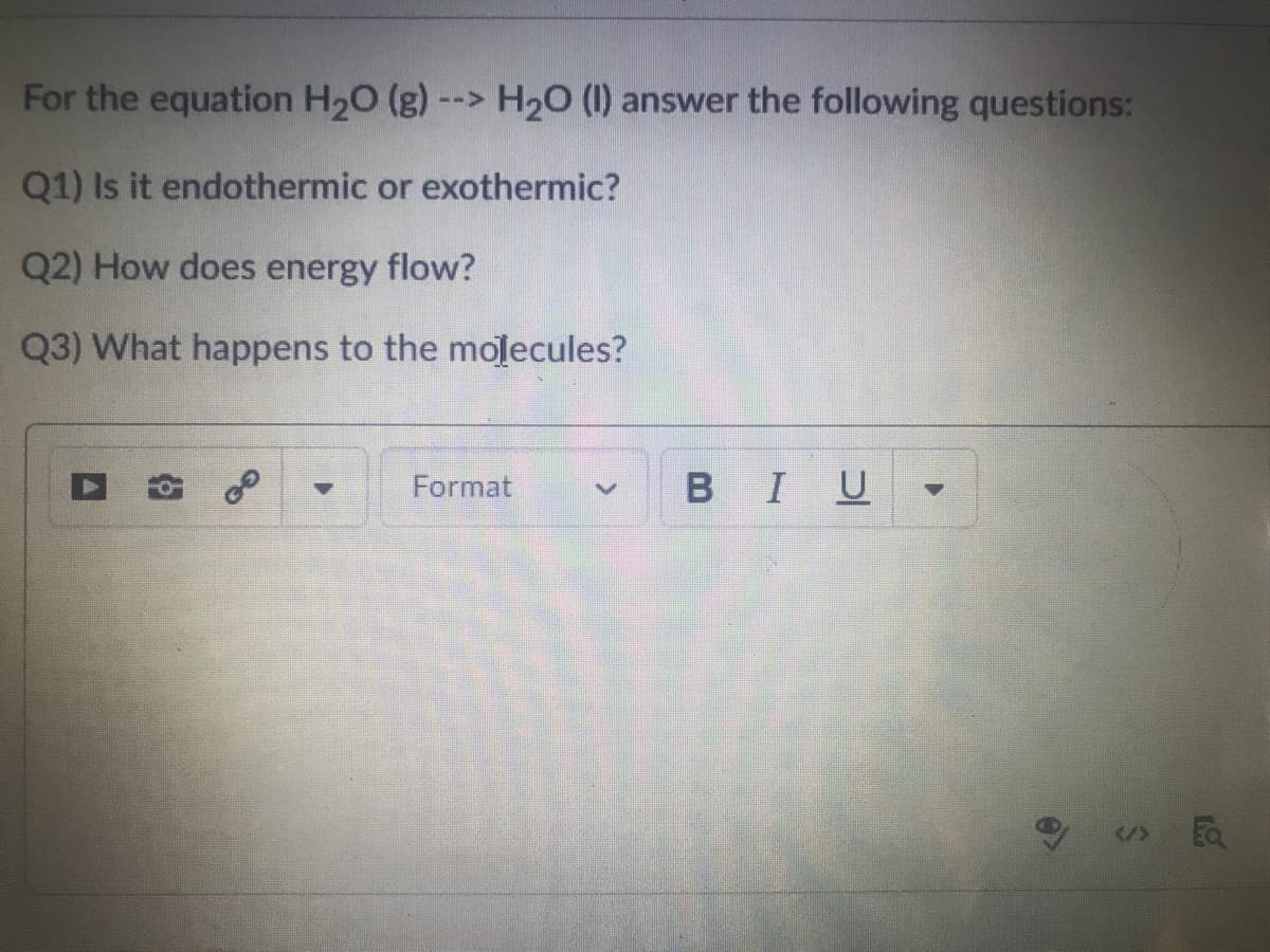 For the equation H20 (g) --> H20 (1) answer the following questions:
Q1) Is it endothermic or exothermic?
Q2) How does energy flow?
Q3) What happens to the molecules?
Format
BIU
