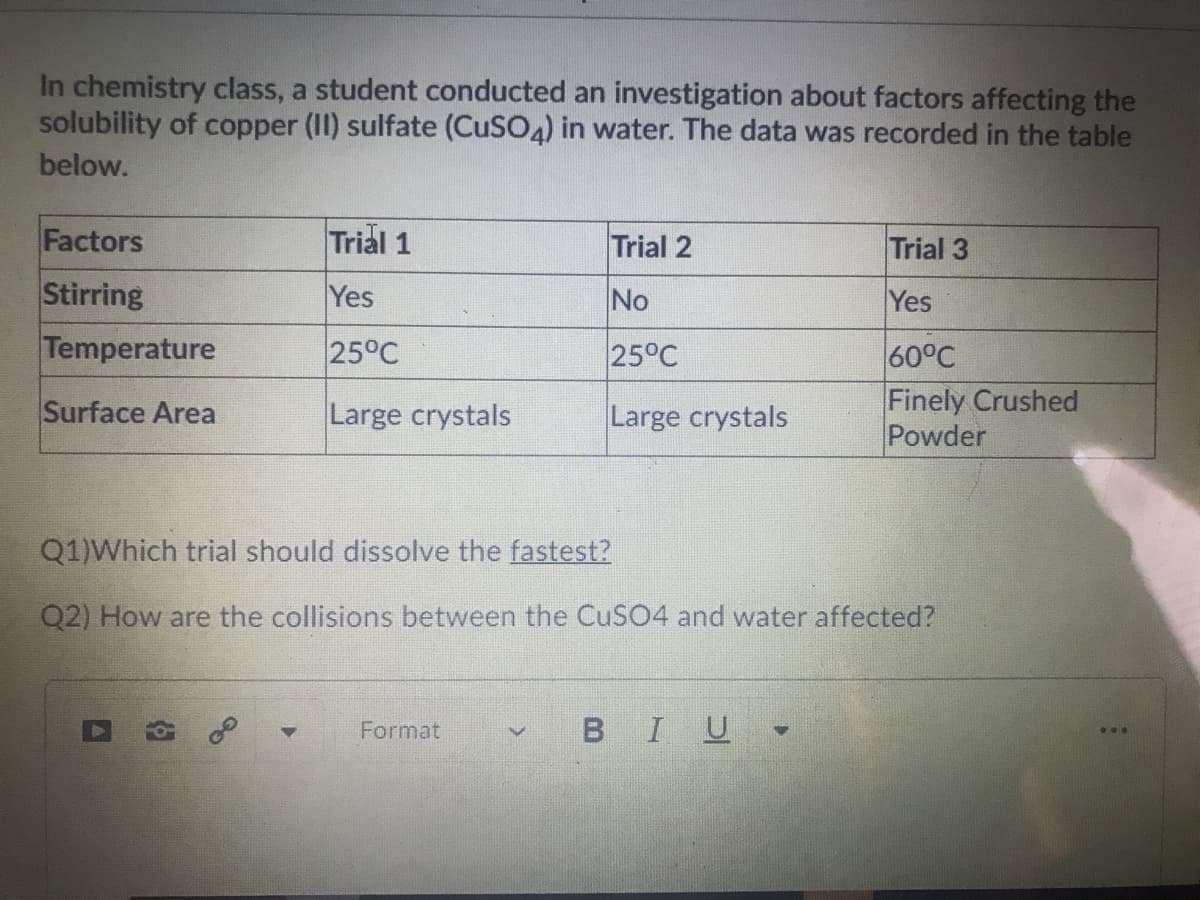 In chemistry class, a student conducted an investigation about factors affecting the
solubility of copper (II) sulfate (CuSO4) in water. The data was recorded in the table
below.
Factors
Trial 1
Trial 2
Trial 3
Stirring
Yes
No
Yes
Temperature
25°C
25°C
60°C
Finely Crushed
Powder
Surface Area
Large crystals
Large crystals
Q1)Which trial should dissolve the fastest?
Q2) How are the collisions between the CuSO4 and water affected?
Format
BIU
