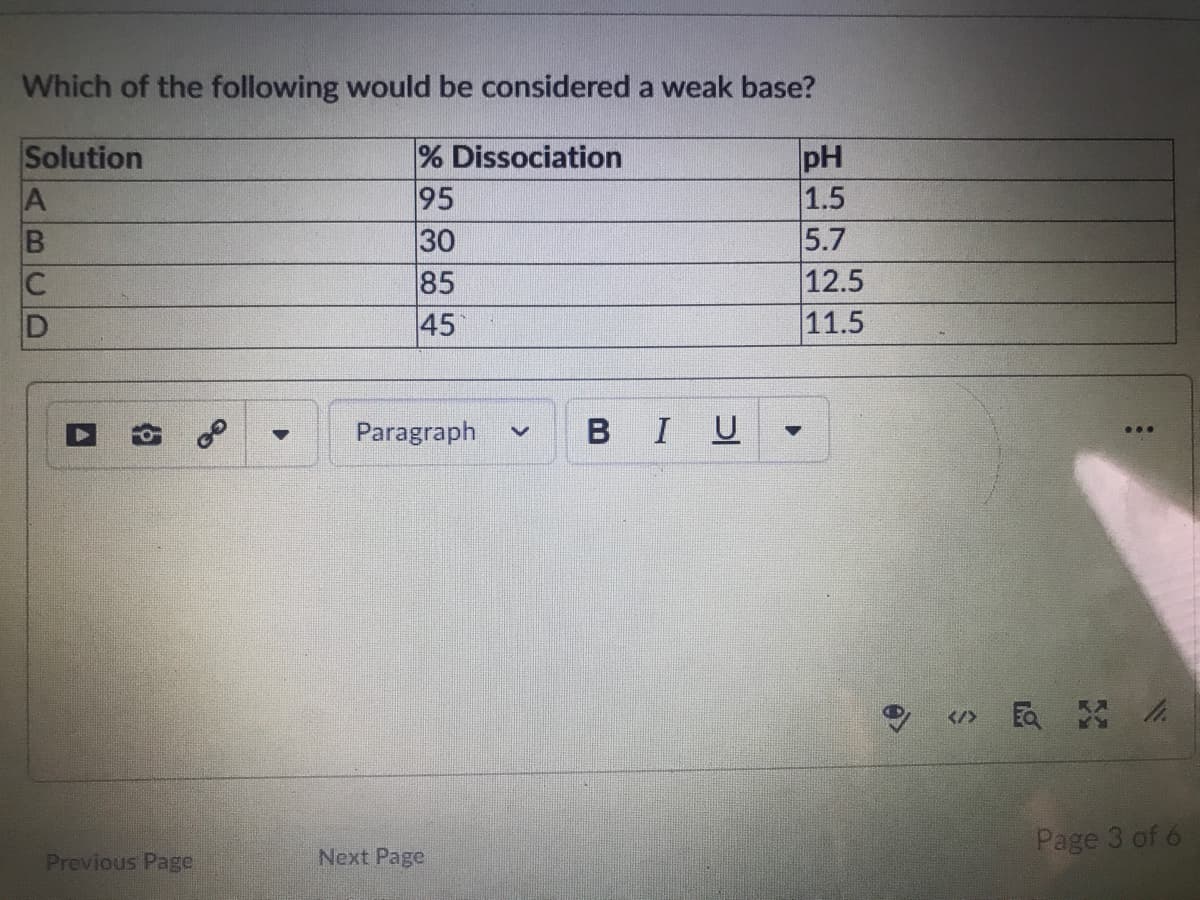Which of the following would be considered a weak base?
% Dissociation
95
30
85
45
Solution
pH
1.5
5.7
12.5
11.5
C
Paragraph
BIU
Page 3 of 6
Previous Page
Next Page
