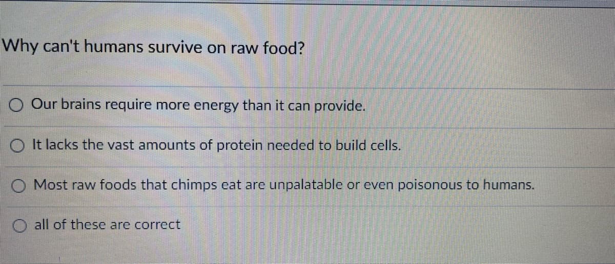 Why can't humans survive on raw food?
O Our brains require more energy than it can provide.
O It lacks the vast amounts of protein necded to build cells.
O Most raw foods that chimps eat are unpalatable or even poisonous to humans.
O all of these are correct
